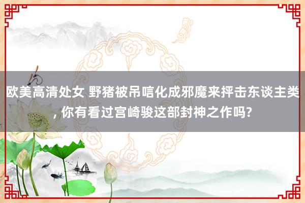 欧美高清处女 野猪被吊唁化成邪魔来抨击东谈主类, 你有看过宫崎骏这部封神之作吗?