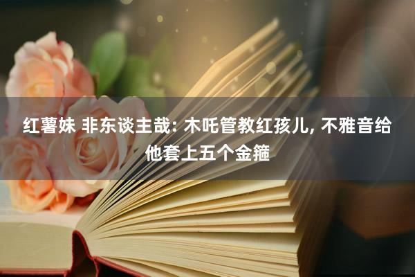 红薯妹 非东谈主哉: 木吒管教红孩儿, 不雅音给他套上五个金箍
