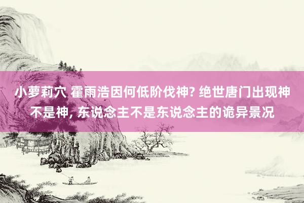 小萝莉穴 霍雨浩因何低阶伐神? 绝世唐门出现神不是神, 东说念主不是东说念主的诡异景况