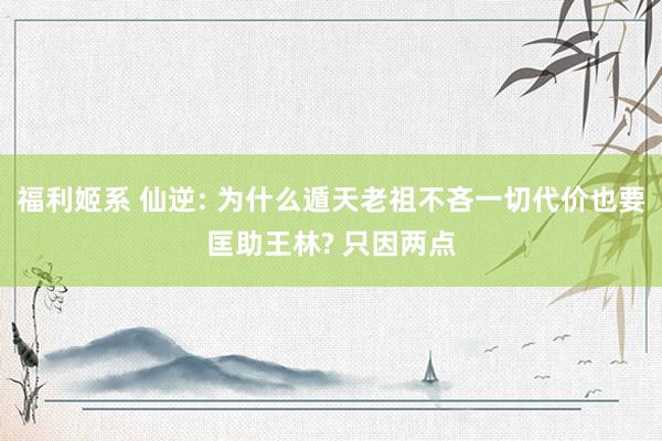 福利姬系 仙逆: 为什么遁天老祖不吝一切代价也要匡助王林? 只因两点