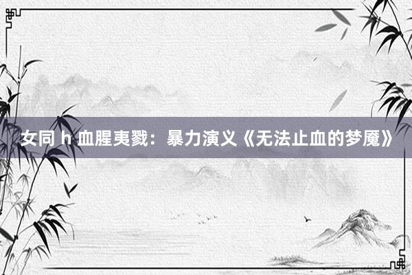女同 h 血腥夷戮:暴力演义《无法止血的梦魇》