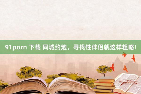 91porn 下载 同城约炮，寻找性伴侣就这样粗略!