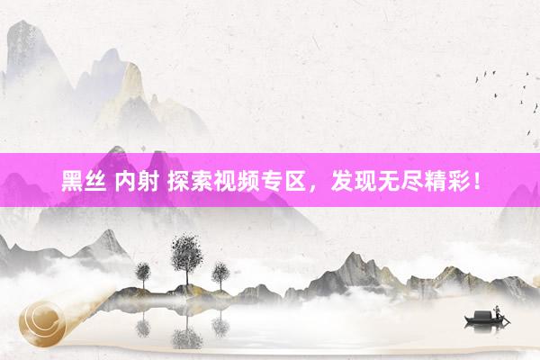 黑丝 内射 探索视频专区,发现无尽精彩!