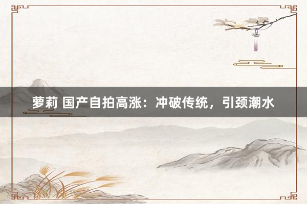 萝莉 国产自拍高涨：冲破传统，引颈潮水