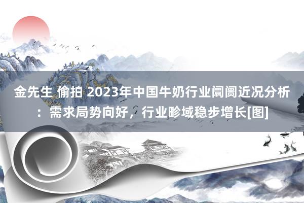 金先生 偷拍 2023年中国牛奶行业阛阓近况分析：需求局势向好，行业畛域稳步增长[图]