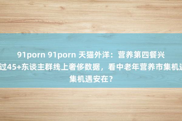 91porn 91porn 天猫外洋:营养第四餐兴起!透过45+东谈主群线上奢侈数据,看中老年营养市集机遇安在?