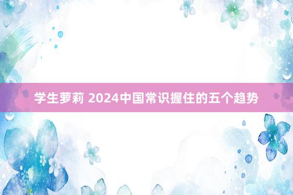 学生萝莉 2024中国常识握住的五个趋势
