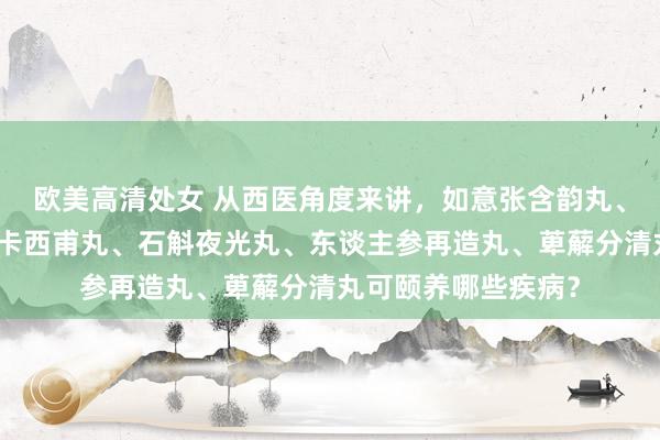 欧美高清处女 从西医角度来讲，如意张含韵丸、红金消结片、疗癣卡西甫丸、石斛夜光丸、东谈主参再造丸、萆薢分清丸可颐养哪些疾病？