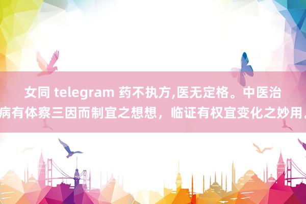 女同 telegram 药不执方,医无定格。中医治病有体察三因而制宜之想想,临证有权宜变化之妙用。