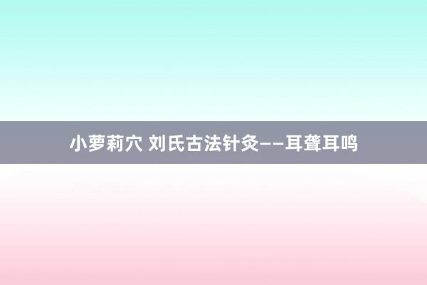 小萝莉穴 刘氏古法针灸——耳聋耳鸣