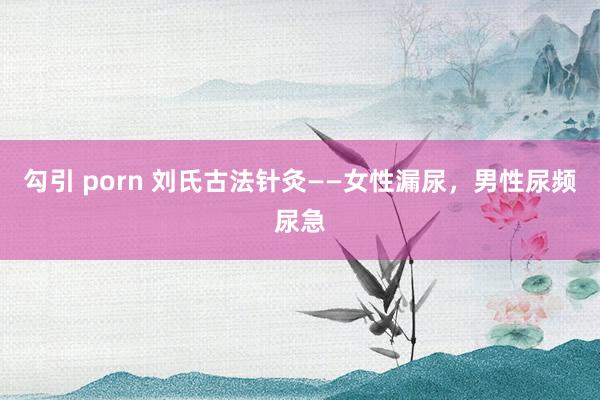 勾引 porn 刘氏古法针灸——女性漏尿，男性尿频尿急