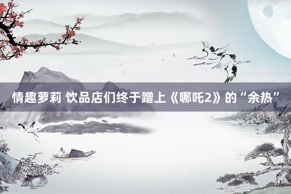情趣萝莉 饮品店们终于蹭上《哪吒2》的“余热”