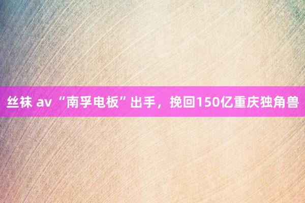 丝袜 av “南孚电板”出手，挽回150亿重庆独角兽