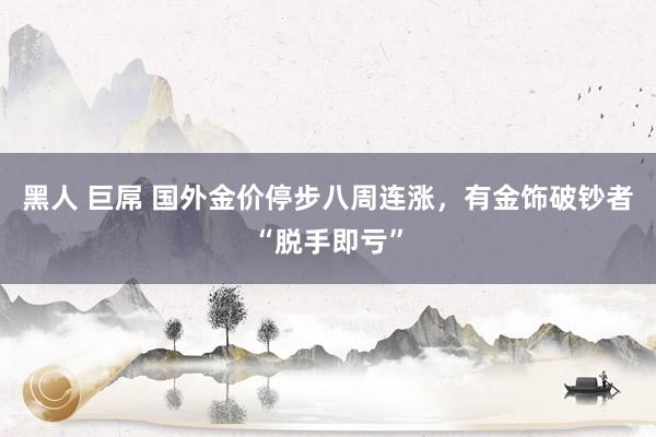黑人 巨屌 国外金价停步八周连涨，有金饰破钞者“脱手即亏”